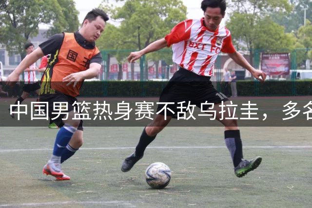 中国男篮热身赛不敌乌拉圭，多名球员面临世预赛落选风险