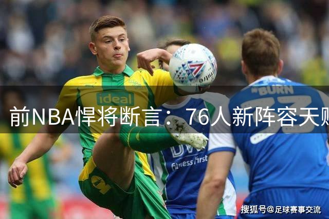 前NBA悍将断言：76人新阵容天赋超詹皇热火三巨头时代