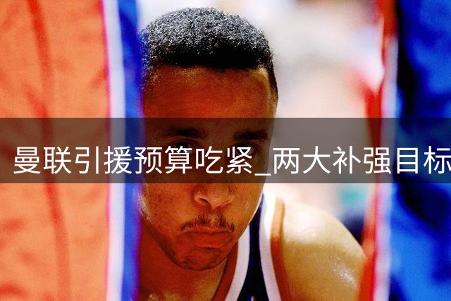 曼联引援预算吃紧 两大补强目标身价超支陷僵局