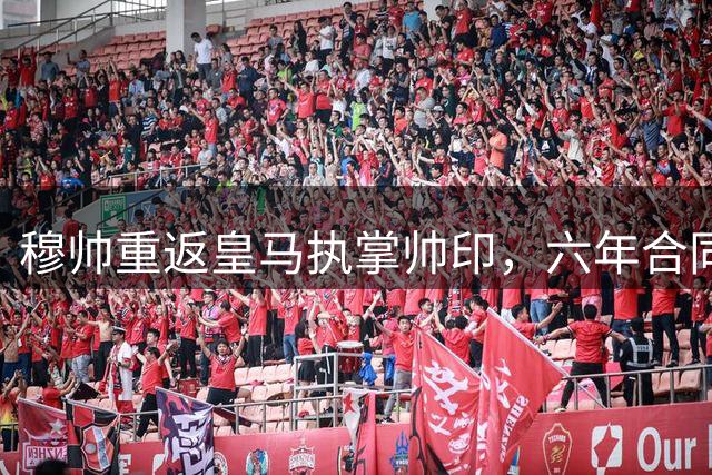 穆帅重返皇马执掌帅印，六年合同显深情