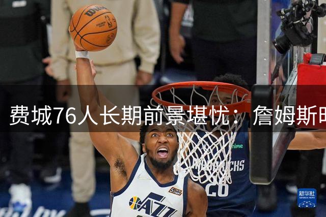 费城76人长期前景堪忧：詹姆斯时代后的争冠难题