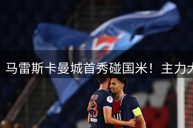 马雷斯卡曼城首秀碰国米！主力大半缺席，香港热身赛大概率胶着打平
